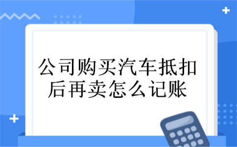 公司购买汽车抵扣后再卖怎么记账