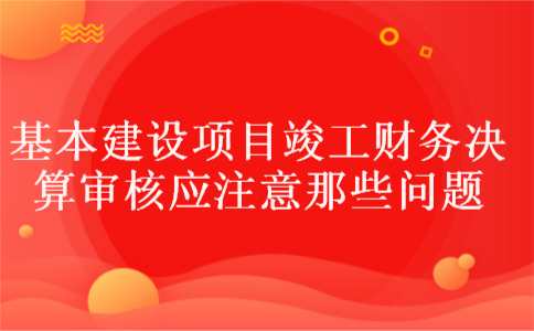 基本建设项目竣工财务决算审核应注意那些问题 基本建设项目竣工财务决算审核应注意那些问题