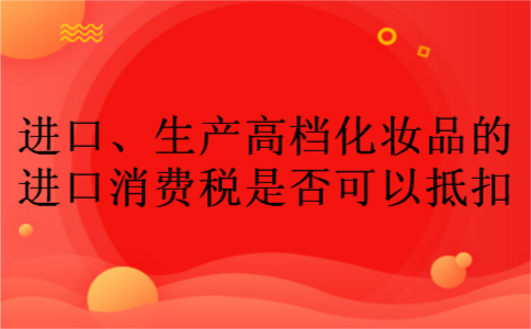 进口、生产高档化妆品的进口消费税是否可以抵扣