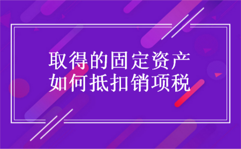 取得的固定资产如何抵扣销项税