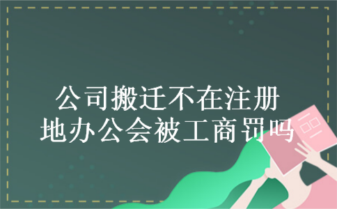 公司搬迁不在注册地办公会被工商罚吗 公司搬迁不在注册地办公会被工商罚吗