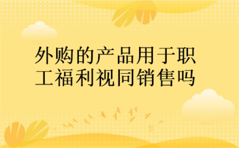 外购的产品用于职工福利视同销售吗