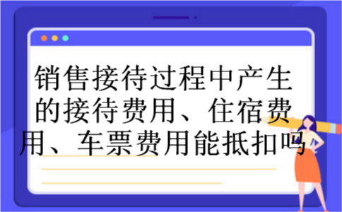 销售接待过程中产生的接待费用、住宿费用、车票费用能抵扣吗