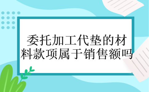 委托加工代垫的材料款项属于销售额吗 委托加工代垫的材料款项属于销售额吗