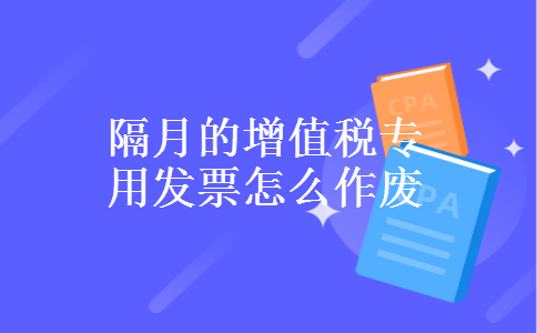 隔月的增值税专用发票怎么作废 隔月的增值税专用发票怎么作废
