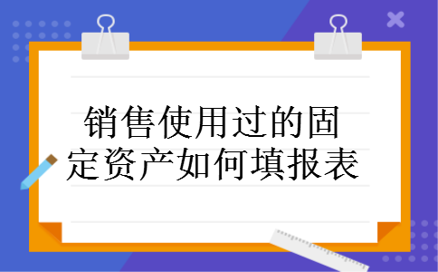 销售使用过的固定资产如何填报表