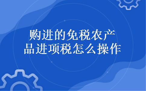 购进的免税农产品进项税怎么操作 购进的免税农产品进项税怎么操作