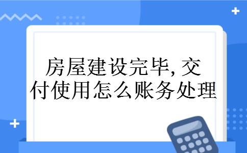 房屋建设完毕,交付使用怎么账务处理 房屋建设完毕,交付使用怎么账务处理