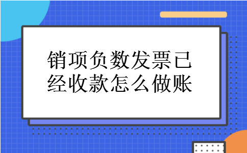 销项负数发票已经收款怎么做账 销项负数发票已经收款怎么做账