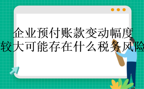 企业预付账款变动幅度较大可能存在什么税务风险 企业预付账款变动幅度较大可能存在什么税务风险