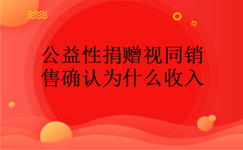 公益性捐赠视同销售确认为什么收入