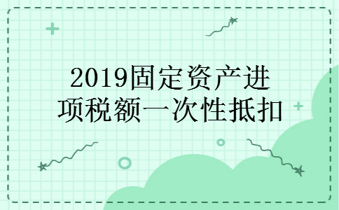 2019固定资产进项税额一次性抵扣 2019固定资产进项税额一次性抵扣