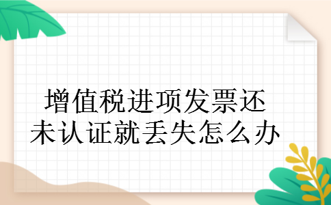 增值税进项发票还未认证就丢失怎么办 增值税进项发票还未认证就丢失怎么办
