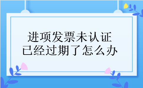 进项发票未认证已经过期了怎么办