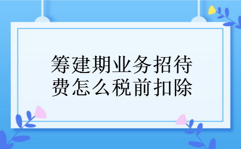 筹建期业务招待费怎么税前扣除