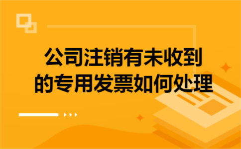 公司注销有未收到的专用发票如何处理