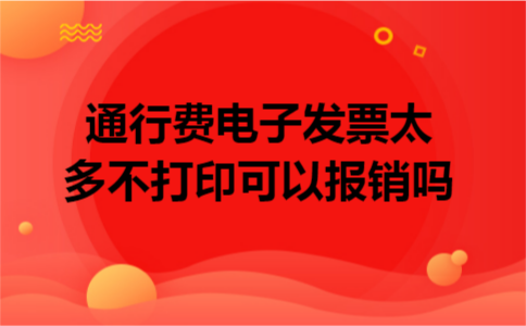 通行费电子发票太多不打印可以报销吗 通行费电子发票太多不打印可以报销吗