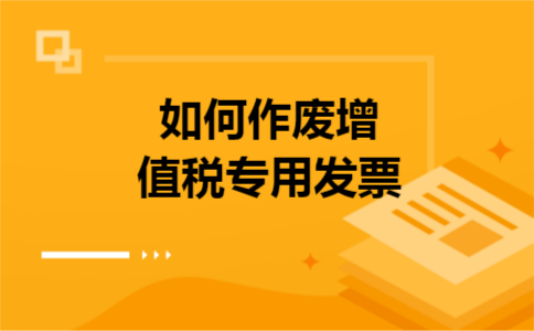 如何作废增值税专用发票 如何作废增值税专用发票
