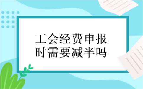 工会经费申报时需要减半吗