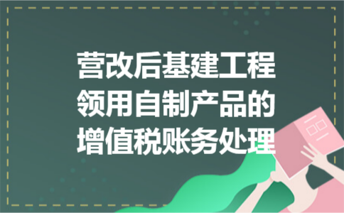 营改后基建工程领用自制产品的增值税账务处理