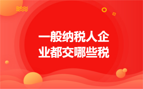 一般纳税人企业都交哪些税 一般纳税人企业都交哪些税