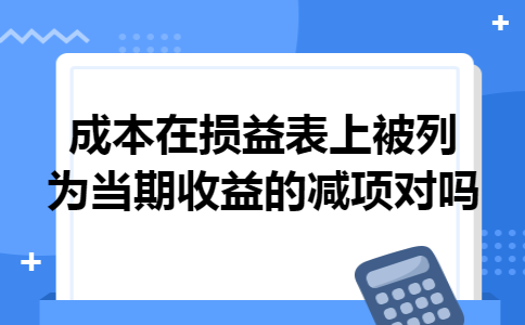 成本在损益表上被列为当期收益的减项对吗