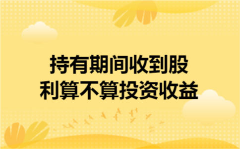 持有期间收到股利算不算投资收益 持有期间收到股利算不算投资收益