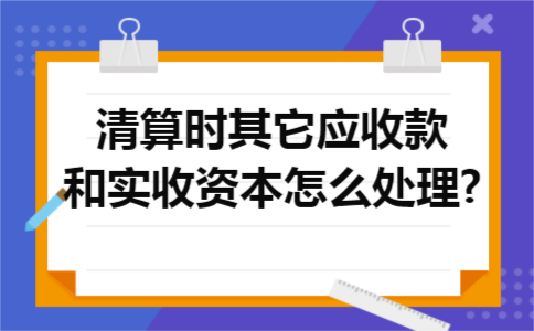 清算时其它应收款和实收资本怎么处理? 清算时其它应收款和实收资本怎么处理?