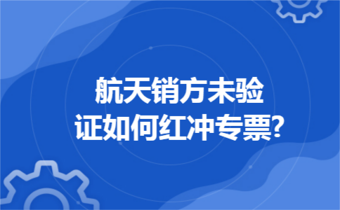 航天销方未验证如何红冲专票?