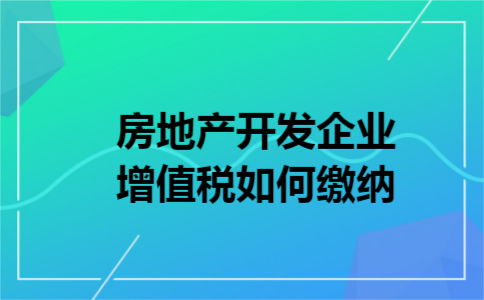 房地产开发企业增值税如何缴纳 房地产开发企业增值税如何缴纳