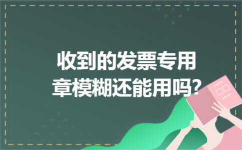 收到的发票专用章模糊还能用吗 收到的发票专用章模糊还能用吗
