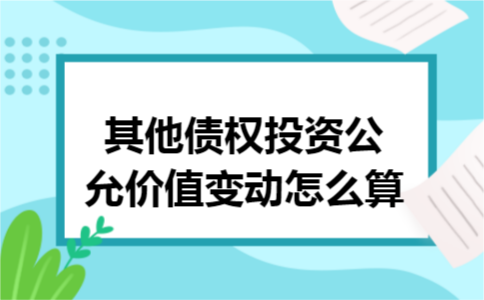 其他债权投资公允价值变动怎么算 其他债权投资公允价值变动怎么算