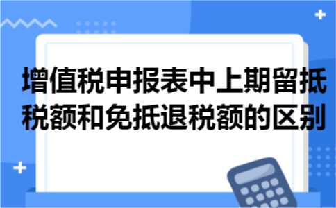 增值税申报表中上期留抵税额和免抵退税额的区别
