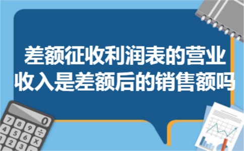 差额征收利润表的营业收入是差额后的销售额吗