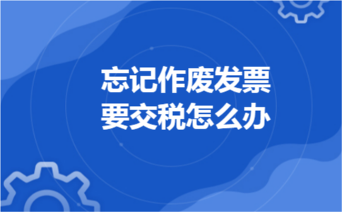 忘记作废发票要交税怎么办 忘记作废发票要交税怎么办