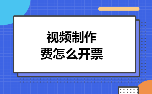 视频制作费怎么开票 视频制作费怎么开票