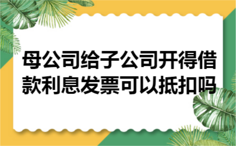 母公司给子公司开得借款利息发票可以抵扣吗