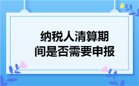 纳税人清算期间是否需要申报 纳税人清算期间是否需要申报