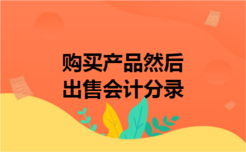 购买产品然后出售会计分录 购买产品然后出售会计分录