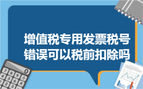 增值税专用发票税号错误可以税前扣除吗 增值税专用发票税号错误可以税前扣除吗