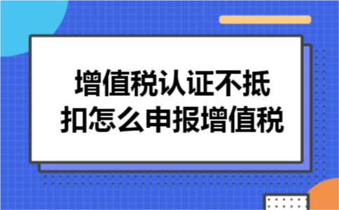 增值税认证不抵扣怎么申报增值税