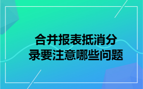 合并报表抵消分录要注意哪些问题