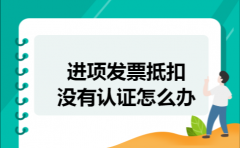 进项发票抵扣没有认证怎么办