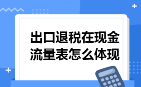 出口退税在现金流量表怎么体现 出口退税在现金流量表怎么体现