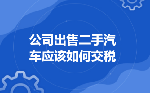 公司出售二手汽车应该如何交税 公司出售二手汽车应该如何交税