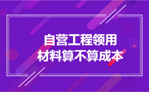 自营工程领用材料算不算成本