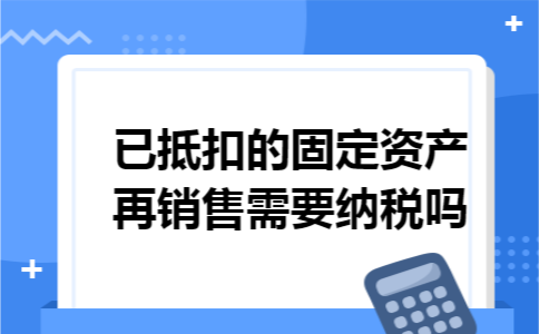 已抵扣的固定资产再销售需要纳税吗 已抵扣的固定资产再销售需要纳税吗