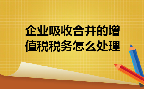 企业吸收合并的增值税税务怎么处理 企业吸收合并的增值税税务怎么处理
