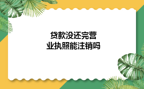 贷款没还完营业执照能注销吗 贷款没还完营业执照能注销吗
