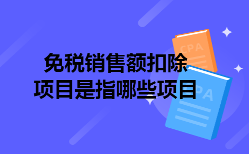 免税销售额扣除项目是指哪些项目 免税销售额扣除项目是指哪些项目
